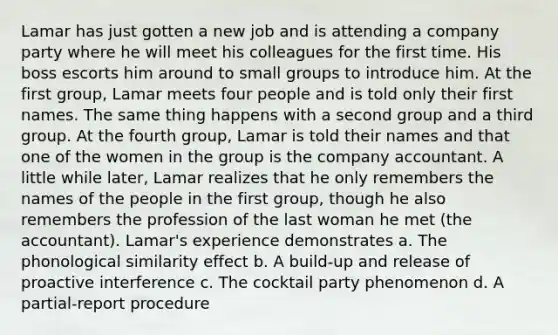 Lamar has just gotten a new job and is attending a company party where he will meet his colleagues for the first time. His boss escorts him around to small groups to introduce him. At the first group, Lamar meets four people and is told only their first names. The same thing happens with a second group and a third group. At the fourth group, Lamar is told their names and that one of the women in the group is the company accountant. A little while later, Lamar realizes that he only remembers the names of the people in the first group, though he also remembers the profession of the last woman he met (the accountant). Lamar's experience demonstrates a. The phonological similarity effect b. A build-up and release of proactive interference c. The cocktail party phenomenon d. A partial-report procedure