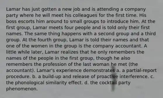 Lamar has just gotten a new job and is attending a company party where he will meet his colleagues for the first time. His boss escorts him around to small groups to introduce him. At the first group, Lamar meets four people and is told only their first names. The same thing happens with a second group and a third group. At the fourth group, Lamar is told their names and that one of the women in the group is the company accountant. A little while later, Lamar realizes that he only remembers the names of the people in the first group, though he also remembers the profession of the last woman he met (the accountant). Lamar's experience demonstrates a. a partial-report procedure. b. a build-up and release of proactive interference. c. the phonological similarity effect. d. the cocktail party phenomenon.