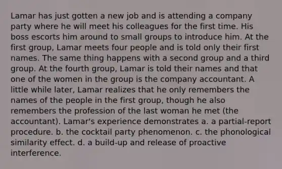 Lamar has just gotten a new job and is attending a company party where he will meet his colleagues for the first time. His boss escorts him around to small groups to introduce him. At the first group, Lamar meets four people and is told only their first names. The same thing happens with a second group and a third group. At the fourth group, Lamar is told their names and that one of the women in the group is the company accountant. A little while later, Lamar realizes that he only remembers the names of the people in the first group, though he also remembers the profession of the last woman he met (the accountant). Lamar's experience demonstrates a. a partial-report procedure. b. the cocktail party phenomenon. c. the phonological similarity effect. d. a build-up and release of proactive interference.