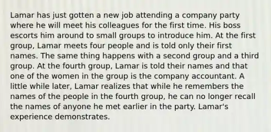 Lamar has just gotten a new job attending a company party where he will meet his colleagues for the first time. His boss escorts him around to small groups to introduce him. At the first group, Lamar meets four people and is told only their first names. The same thing happens with a second group and a third group. At the fourth group, Lamar is told their names and that one of the women in the group is the company accountant. A little while later, Lamar realizes that while he remembers the names of the people in the fourth group, he can no longer recall the names of anyone he met earlier in the party. Lamar's experience demonstrates.