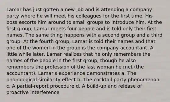 Lamar has just gotten a new job and is attending a company party where he will meet his colleagues for the first time. His boss escorts him around to small groups to introduce him. At the first group, Lamar meets four people and is told only their first names. The same thing happens with a second group and a third group. At the fourth group, Lamar is told their names and that one of the women in the group is the company accountant. A little while later, Lamar realizes that he only remembers the names of the people in the first group, though he also remembers the profession of the last woman he met (the accountant). Lamar's experience demonstrates a. The phonological similarity effect b. The cocktail party phenomenon c. A partial-report procedure d. A build-up and release of proactive interference