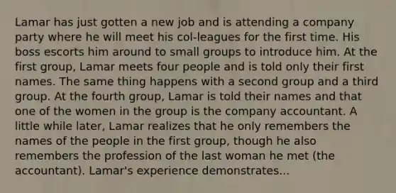 Lamar has just gotten a new job and is attending a company party where he will meet his col-leagues for the first time. His boss escorts him around to small groups to introduce him. At the first group, Lamar meets four people and is told only their first names. The same thing happens with a second group and a third group. At the fourth group, Lamar is told their names and that one of the women in the group is the company accountant. A little while later, Lamar realizes that he only remembers the names of the people in the first group, though he also remembers the profession of the last woman he met (the accountant). Lamar's experience demonstrates...