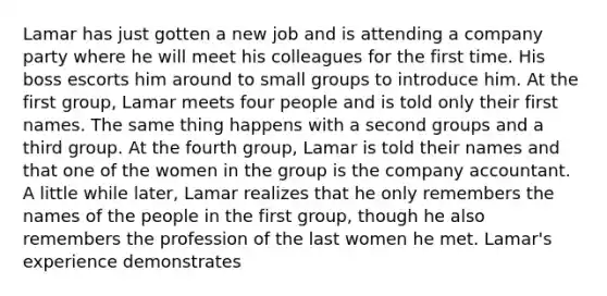 Lamar has just gotten a new job and is attending a company party where he will meet his colleagues for the first time. His boss escorts him around to small groups to introduce him. At the first group, Lamar meets four people and is told only their first names. The same thing happens with a second groups and a third group. At the fourth group, Lamar is told their names and that one of the women in the group is the company accountant. A little while later, Lamar realizes that he only remembers the names of the people in the first group, though he also remembers the profession of the last women he met. Lamar's experience demonstrates