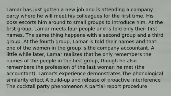 Lamar has just gotten a new job and is attending a company party where he will meet his colleagues for the first time. His boss escorts him around to small groups to introduce him. At the first group, Lamar meets four people and is told only their first names. The same thing happens with a second group and a third group. At the fourth group, Lamar is told their names and that one of the women in the group is the company accountant. A little while later, Lamar realizes that he only remembers the names of the people in the first group, though he also remembers the profession of the last woman he met (the accountant). Lamar's experience demonstrates The phonological similarity effect A build-up and release of proactive interference The cocktail party phenomenon A partial-report procedure