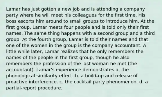 Lamar has just gotten a new job and is attending a company party where he will meet his colleagues for the first time. His boss escorts him around to small groups to introduce him. At the first group, Lamar meets four people and is told only their first names. The same thing happens with a second group and a third group. At the fourth group, Lamar is told their names and that one of the women in the group is the company accountant. A little while later, Lamar realizes that he only remembers the names of the people in the first group, though he also remembers the profession of the last woman he met (the accountant). Lamar's experience demonstrates a. the phonological similarity effect. b. a build-up and release of proactive interference. c. the cocktail party phenomenon. d. a partial-report procedure.