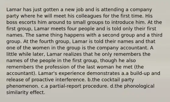 Lamar has just gotten a new job and is attending a company party where he will meet his colleagues for the first time. His boss escorts him around to small groups to introduce him. At the first group, Lamar meets four people and is told only their first names. The same thing happens with a second group and a third group. At the fourth group, Lamar is told their names and that one of the women in the group is the company accountant. A little while later, Lamar realizes that he only remembers the names of the people in the first group, though he also remembers the profession of the last woman he met (the accountant). Lamar's experience demonstrates a.a build-up and release of proactive interference. b.the cocktail party phenomenon. c.a partial-report procedure. d.the phonological similarity effect.