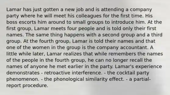 Lamar has just gotten a new job and is attending a company party where he will meet his colleagues for the first time. His boss escorts him around to small groups to introduce him. At the first group, Lamar meets four people and is told only their first names. The same thing happens with a second group and a third group. At the fourth group, Lamar is told their names and that one of the women in the group is the company accountant. A little while later, Lamar realizes that while remembers the names of the people in the fourth group, he can no longer recall the names of anyone he met earlier in the party. Lamar's experience demonstrates - retroactive interference. - the cocktail party phenomenon. - the phonological similarity effect. - a partial-report procedure.