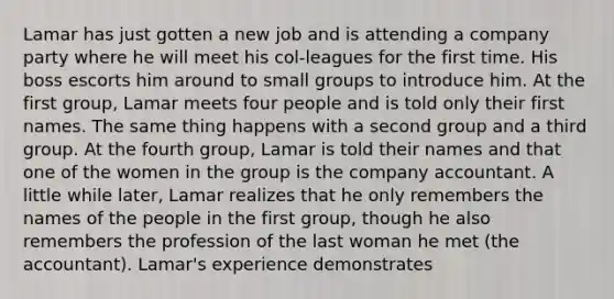 Lamar has just gotten a new job and is attending a company party where he will meet his col-leagues for the first time. His boss escorts him around to small groups to introduce him. At the first group, Lamar meets four people and is told only their first names. The same thing happens with a second group and a third group. At the fourth group, Lamar is told their names and that one of the women in the group is the company accountant. A little while later, Lamar realizes that he only remembers the names of the people in the first group, though he also remembers the profession of the last woman he met (the accountant). Lamar's experience demonstrates