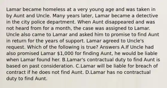 Lamar became homeless at a very young age and was taken in by Aunt and Uncle. Many years later, Lamar became a detective in the city police department. When Aunt disappeared and was not heard from for a month, the case was assigned to Lamar. Uncle also came to Lamar and asked him to promise to find Aunt in return for the years of support. Lamar agreed to Uncle's request. Which of the following is true? Answers A.If Uncle had also promised Lamar 1,000 for finding Aunt, he would be liable when Lamar found her. B.Lamar's contractual duty to find Aunt is based on past consideration. C.Lamar will be liable for breach of contract if he does not find Aunt. D.Lamar has no contractual duty to find Aunt.