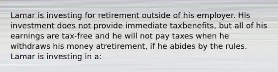 Lamar is investing for retirement outside of his employer. His investment does not provide immediate tax​benefits, but all of his earnings are​ tax-free and he will not pay taxes when he withdraws his money at​retirement, if he abides by the rules. Lamar is investing in​ a: