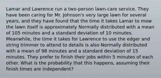 Lamar and Lawrence run a two-person lawn-care service. They have been caring for Mr. Johnson's very large lawn for several years, and they have found that the time it takes Lamar to mow the lawn itself is approximately Normally distributed with a mean of 105 minutes and a standard deviation of 10 minutes. Meanwhile, the time it takes for Lawrence to use the edger and string trimmer to attend to details is also Normally distributed with a mean of 98 minutes and a standard deviation of 15 minutes. They prefer to finish their jobs within 5 minutes of each other. What is the probability that this happens, assuming their finish times are independent?