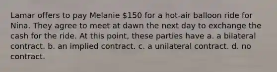 Lamar offers to pay Melanie 150 for a hot-air balloon ride for Nina. They agree to meet at dawn the next day to exchange the cash for the ride. At this point, these parties have a. a bilateral contract. b. an implied contract. c. a unilateral contract. d. no contract.