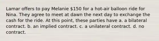 Lamar offers to pay Melanie 150 for a hot-air balloon ride for Nina. They agree to meet at dawn the next day to exchange the cash for the ride. At this point, these parties have a. ​a bilateral contract. b. ​an implied contract. c. ​a unilateral contract. d. ​no contract.