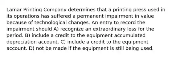 Lamar Printing Company determines that a printing press used in its operations has suffered a permanent impairment in value because of technological changes. An entry to record the impairment should A) recognize an extraordinary loss for the period. B) include a credit to the equipment accumulated depreciation account. C) include a credit to the equipment account. D) not be made if the equipment is still being used.