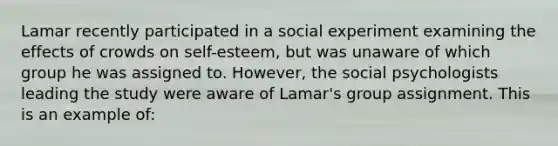 Lamar recently participated in a social experiment examining the effects of crowds on self-esteem, but was unaware of which group he was assigned to. However, the social psychologists leading the study were aware of Lamar's group assignment. This is an example of: