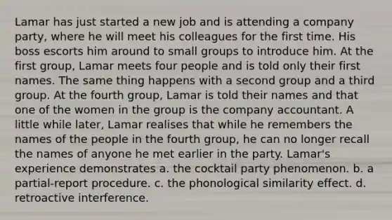 Lamar has just started a new job and is attending a company party, where he will meet his colleagues for the first time. His boss escorts him around to small groups to introduce him. At the first group, Lamar meets four people and is told only their first names. The same thing happens with a second group and a third group. At the fourth group, Lamar is told their names and that one of the women in the group is the company accountant. A little while later, Lamar realises that while he remembers the names of the people in the fourth group, he can no longer recall the names of anyone he met earlier in the party. Lamar's experience demonstrates a. the cocktail party phenomenon. b. a partial-report procedure. c. the phonological similarity effect. d. retroactive interference.