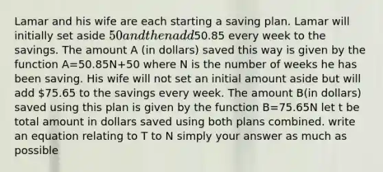 Lamar and his wife are each starting a saving plan. Lamar will initially set aside 50 and then add50.85 every week to the savings. The amount A (in dollars) saved this way is given by the function A=50.85N+50 where N is the number of weeks he has been saving. His wife will not set an initial amount aside but will add 75.65 to the savings every week. The amount B(in dollars) saved using this plan is given by the function B=75.65N let t be total amount in dollars saved using both plans combined. write an equation relating to T to N simply your answer as much as possible