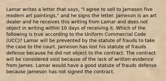 Lamar writes a letter that says, "I agree to sell to Jameson five modern art paintings," and he signs the letter. Jameson is an art dealer and he receives this writing from Lamar and does not object in writing within 10 days of receiving it. Which of the following is true according to the Uniform Commercial Code (UCC)? Lamar will be prevented by the statute of frauds to take the case to the court. Jameson has lost his statute of frauds defense because he did not object to the contract. The contract will be considered void because of the lack of written evidence from James. Lamar would have a good statute of frauds defense because Jameson has not signed the contract.