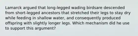 Lamarck argued that long-legged wading birdsare descended from short-legged ancestors that stretched their legs to stay dry while feeding in shallow water, and consequently produced offspring with slightly longer legs. Which mechanism did he use to support this argument?