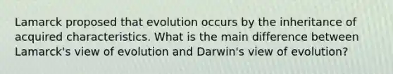 Lamarck proposed that evolution occurs by the inheritance of acquired characteristics. What is the main difference between Lamarck's view of evolution and Darwin's view of evolution?