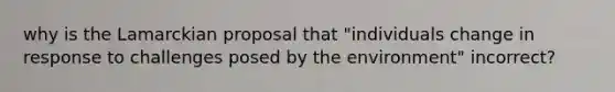 why is the Lamarckian proposal that "individuals change in response to challenges posed by the environment" incorrect?