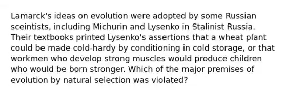 Lamarck's ideas on evolution were adopted by some Russian sceintists, including Michurin and Lysenko in Stalinist Russia. Their textbooks printed Lysenko's assertions that a wheat plant could be made cold-hardy by conditioning in cold storage, or that workmen who develop strong muscles would produce children who would be born stronger. Which of the major premises of evolution by natural selection was violated?