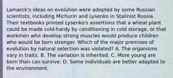 Lamarck's ideas on evolution were adopted by some Russian scientists, including Michurin and Lysenko in Stalinist Russia. Their textbooks printed Lysenko's assertions that a wheat plant could be made cold-hardy by conditioning in cold storage, or that workmen who develop strong muscles would produce children who would be born stronger. Which of the major premises of evolution by natural selection was violated? A. The organisms vary in traits. B. The variation is inherited. C. More young are born than can survive. D. Some individuals are better adapted to the environment.