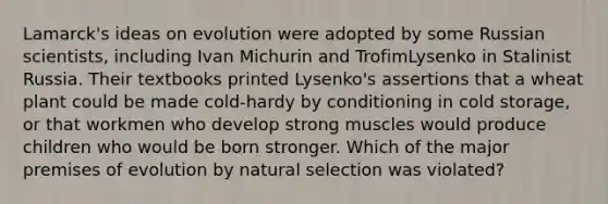 Lamarck's ideas on evolution were adopted by some Russian scientists, including Ivan Michurin and TrofimLysenko in Stalinist Russia. Their textbooks printed Lysenko's assertions that a wheat plant could be made cold-hardy by conditioning in cold storage, or that workmen who develop strong muscles would produce children who would be born stronger. Which of the major premises of evolution by natural selection was violated?