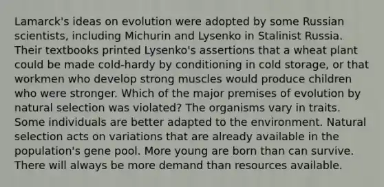 Lamarck's ideas on evolution were adopted by some Russian scientists, including Michurin and Lysenko in Stalinist Russia. Their textbooks printed Lysenko's assertions that a wheat plant could be made cold-hardy by conditioning in cold storage, or that workmen who develop strong muscles would produce children who were stronger. Which of the major premises of evolution by natural selection was violated? The organisms vary in traits. Some individuals are better adapted to the environment. Natural selection acts on variations that are already available in the population's gene pool. More young are born than can survive. There will always be more demand than resources available.