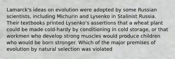 Lamarck's ideas on evolution were adopted by some Russian scientists, including Michurin and Lysenko in Stalinist Russia. Their textbooks printed Lysenko's assertions that a wheat plant could be made cold-hardy by conditioning in cold storage, or that workmen who develop strong muscles would produce children who would be born stronger. Which of the major premises of evolution by natural selection was violated