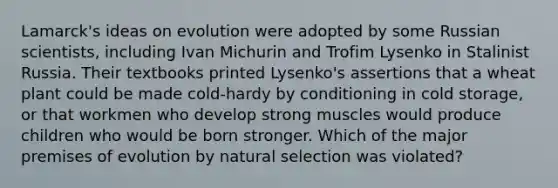 Lamarck's ideas on evolution were adopted by some Russian scientists, including Ivan Michurin and Trofim Lysenko in Stalinist Russia. Their textbooks printed Lysenko's assertions that a wheat plant could be made cold-hardy by conditioning in cold storage, or that workmen who develop strong muscles would produce children who would be born stronger. Which of the major premises of evolution by natural selection was violated?