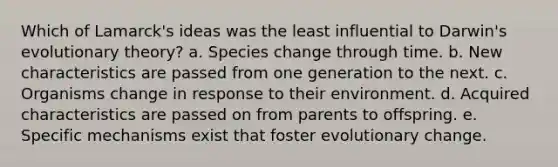 Which of Lamarck's ideas was the least influential to Darwin's evolutionary theory?​ a. ​Species change through time. b. ​New characteristics are passed from one generation to the next. c. ​Organisms change in response to their environment. d. ​Acquired characteristics are passed on from parents to offspring. e. ​Specific mechanisms exist that foster evolutionary change.