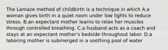 The Lamaze method of childbirth is a technique in which A.a woman gives birth in a quiet room under low lights to reduce stress. B.an expectant mother learns to relax her muscles through controlled breathing. C.a husband acts as a coach and stays at an expectant mother's bedside throughout labor. D.a laboring mother is submerged in a soothing pool of water