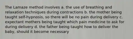 The Lamaze method involves a. the use of breathing and relaxation techniques during contractions b. the mother being taught self-hypnosis, so there will be no pain during delivery c. expectant mothers being taught which pain medicine to ask for during delivery d. the father being taught how to deliver the baby, should it become necessary