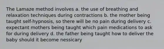 The Lamaze method involves a. the use of breathing and relaxation techniques during contractions b. the mother being taught self-hypnosis, so there will be no pain during delivery c. expectant mothers being taught which pain medications to ask for during delivery d. the father being taught how to deliver the baby should it become nessicary