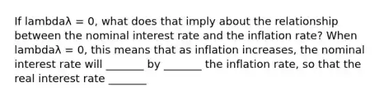 If lambdaλ ​= 0, what does that imply about the relationship between the nominal interest rate and the inflation​ rate? When lambdaλ ​= 0, this means that as inflation​ increases, the nominal interest rate will _______ by _______ the inflation rate, so that the real interest rate _______