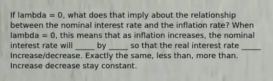 If lambda ​= 0, what does that imply about the relationship between the nominal interest rate and the inflation​ rate? When lambda ​= 0, this means that as inflation​ increases, the nominal interest rate will _____ by _____ so that the real interest rate _____ Increase/decrease. Exactly the same, less than, more than. Increase decrease stay constant.