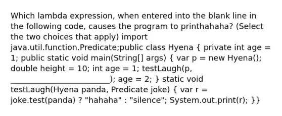 Which lambda expression, when entered into the blank line in the following code, causes the program to printhahaha? (Select the two choices that apply) import java.util.function.Predicate;public class Hyena ( private int age = 1; public static void main(String[] args) { var p = new Hyena(); double height = 10; int age = 1; testLaugh(p, _________________________); age = 2; ) static void testLaugh(Hyena panda, Predicate joke) ( var r = joke.test(panda) ? "hahaha" : "silence"; System.out.print(r); )}