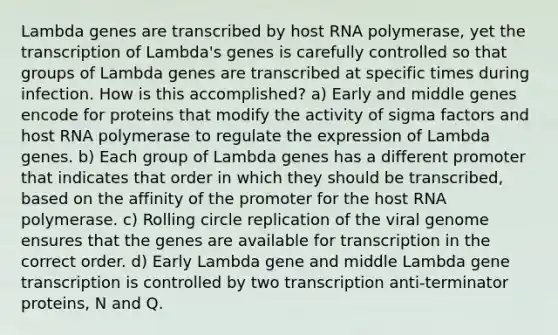 Lambda genes are transcribed by host RNA polymerase, yet the transcription of Lambda's genes is carefully controlled so that groups of Lambda genes are transcribed at specific times during infection. How is this accomplished? a) Early and middle genes encode for proteins that modify the activity of sigma factors and host RNA polymerase to regulate the expression of Lambda genes. b) Each group of Lambda genes has a different promoter that indicates that order in which they should be transcribed, based on the affinity of the promoter for the host RNA polymerase. c) Rolling circle replication of the viral genome ensures that the genes are available for transcription in the correct order. d) Early Lambda gene and middle Lambda gene transcription is controlled by two transcription anti-terminator proteins, N and Q.