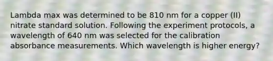 Lambda max was determined to be 810 nm for a copper (II) nitrate standard solution. Following the experiment protocols, a wavelength of 640 nm was selected for the calibration absorbance measurements. Which wavelength is higher energy?