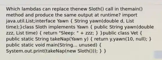 Which lambdas can replace thenew Sloth() call in themain() method and produce the same output at runtime? import java.util.List;interface Yawn ( String yawn(double d, List time);)class Sloth implements Yawn ( public String yawn(double zzz, List time) { return "Sleep: " + zzz; ) }public class Vet ( public static String takeNap(Yawn y) { return y.yawn(10, null); ) public static void main(String... unused) ( System.out.print(takeNap(new Sloth())); ) }