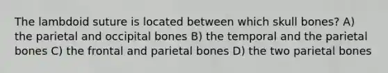 The lambdoid suture is located between which skull bones? A) the parietal and occipital bones B) the temporal and the parietal bones C) the frontal and parietal bones D) the two parietal bones