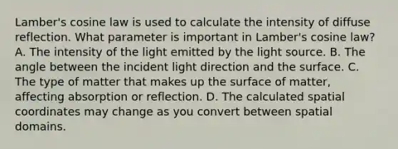 Lamber's cosine law is used to calculate the intensity of diffuse reflection. What parameter is important in Lamber's cosine law? A. The intensity of the light emitted by the light source. B. The angle between the incident light direction and the surface. C. The type of matter that makes up the surface of matter, affecting absorption or reflection. D. The calculated spatial coordinates may change as you convert between spatial domains.