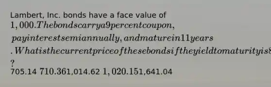 Lambert, Inc. bonds have a face value of 1,000. The bonds carry a 9 percent coupon, pay interest semiannually, and mature in 11 years. What is the current price of these bonds if the yield to maturity is 8.79 percent?705.14 710.361,014.62 1,020.151,641.04