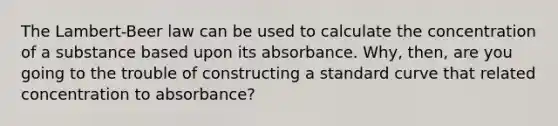 The Lambert-Beer law can be used to calculate the concentration of a substance based upon its absorbance. Why, then, are you going to the trouble of constructing a standard curve that related concentration to absorbance?