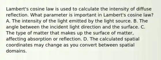 Lambert's cosine law is used to calculate the intensity of diffuse reflection. What parameter is important in Lambert's cosine law? A. The intensity of the light emitted by the light source. B. The angle between the incident light direction and the surface. C. The type of matter that makes up the surface of matter, affecting absorption or reflection. D. The calculated spatial coordinates may change as you convert between spatial domains.