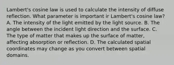 Lambert's cosine law is used to calculate the intensity of diffuse reflection. What parameter is important ir Lambert's cosine law? A. The intensity of the light emitted by the light source. B. The angle between the incident light direction and the surface. C. The type of matter that makes up the surface of matter, affecting absorption or reflection. D. The calculated spatial coordinates may change as you convert between spatial domains.