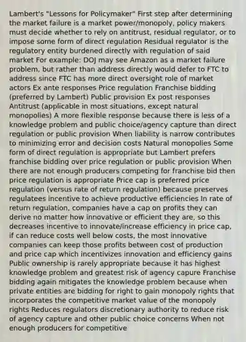 Lambert's "Lessons for Policymaker" First step after determining the market failure is a market power/monopoly, policy makers must decide whether to rely on antitrust, residual regulator, or to impose some form of direct regulation Residual regulator is the regulatory entity burdened directly with regulation of said market For example: DOJ may see Amazon as a market failure problem, but rather than address directly would defer to FTC to address since FTC has more direct oversight role of market actors Ex ante responses Price regulation Franchise bidding (preferred by Lambert) Public provision Ex post responses Antitrust (applicable in most situations, except natural monopolies) A more flexible response because there is less of a knowledge problem and public choice/agency capture than direct regulation or public provision When liability is narrow contributes to minimizing error and decision costs Natural monopolies Some form of direct regulation is appropriate but Lambert prefers franchise bidding over price regulation or public provision When there are not enough producers competing for franchise bid then price regulation is appropriate Price cap is preferred price regulation (versus rate of return regulation) because preserves regulatees incentive to achieve productive efficiencies In rate of return regulation, companies have a cap on profits they can derive no matter how innovative or efficient they are, so this decreases incentive to innovate/increase efficiency in price cap, if can reduce costs well below costs, the most innovative companies can keep those profits between cost of production and price cap which incentivizes innovation and efficiency gains Public ownership is rarely appropriate because it has highest knowledge problem and greatest risk of agency capure Franchise bidding again mitigates the knowledge problem because when private entities are bidding for right to gain monopoly rights that incorporates the competitive market value of the monopoly rights Reduces regulators discretionary authority to reduce risk of agency capture and other public choice concerns When not enough producers for competitive