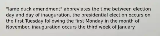 "lame duck amendment" abbreviates the time between election day and day of inauguration. the presidential election occurs on the first Tuesday following the first Monday in the month of November. inauguration occurs the third week of January.