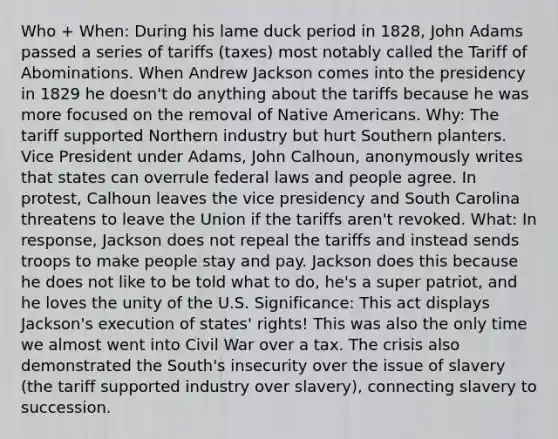 Who + When: During his lame duck period in 1828, John Adams passed a series of tariffs (taxes) most notably called the Tariff of Abominations. When Andrew Jackson comes into the presidency in 1829 he doesn't do anything about the tariffs because he was more focused on the removal of <a href='https://www.questionai.com/knowledge/k3QII3MXja-native-americans' class='anchor-knowledge'>native americans</a>. Why: The tariff supported Northern industry but hurt Southern planters. Vice President under Adams, John Calhoun, anonymously writes that states can overrule federal laws and people agree. In protest, Calhoun leaves the vice presidency and South Carolina threatens to leave the Union if the tariffs aren't revoked. What: In response, Jackson does not repeal the tariffs and instead sends troops to make people stay and pay. Jackson does this because he does not like to be told what to do, he's a super patriot, and he loves the unity of the U.S. Significance: This act displays Jackson's execution of states' rights! This was also the only time we almost went into Civil War over a tax. The crisis also demonstrated the South's insecurity over the issue of slavery (the tariff supported industry over slavery), connecting slavery to succession.